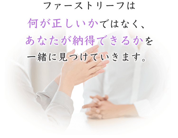 ファーストリーフは何が正しいかではなく、あなたが納得できるかを一緒に見つけていきます。